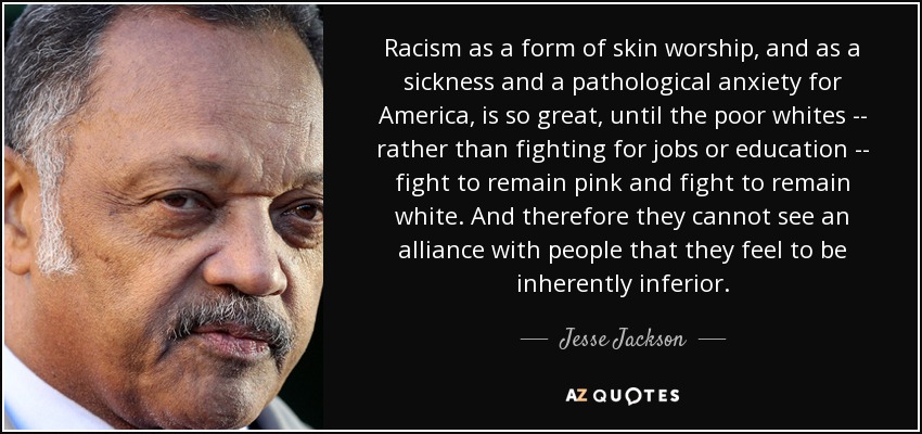 Racism as a form of skin worship, and as a sickness and a pathological anxiety for America, is so great, until the poor whites -- rather than fighting for jobs or education -- fight to remain pink and fight to remain white. And therefore they cannot see an alliance with people that they feel to be inherently inferior. - Jesse Jackson