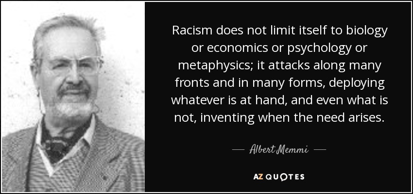 Racism does not limit itself to biology or economics or psychology or metaphysics; it attacks along many fronts and in many forms, deploying whatever is at hand, and even what is not, inventing when the need arises. - Albert Memmi
