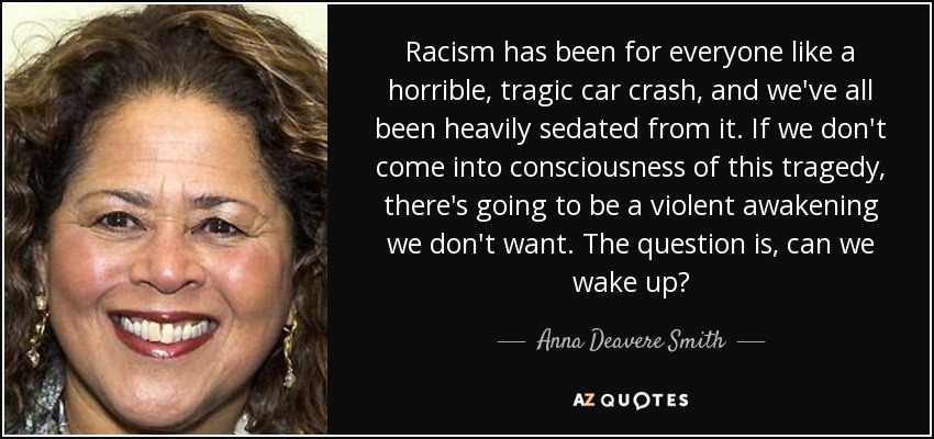 Racism has been for everyone like a horrible, tragic car crash, and we've all been heavily sedated from it. If we don't come into consciousness of this tragedy, there's going to be a violent awakening we don't want. The question is, can we wake up? - Anna Deavere Smith