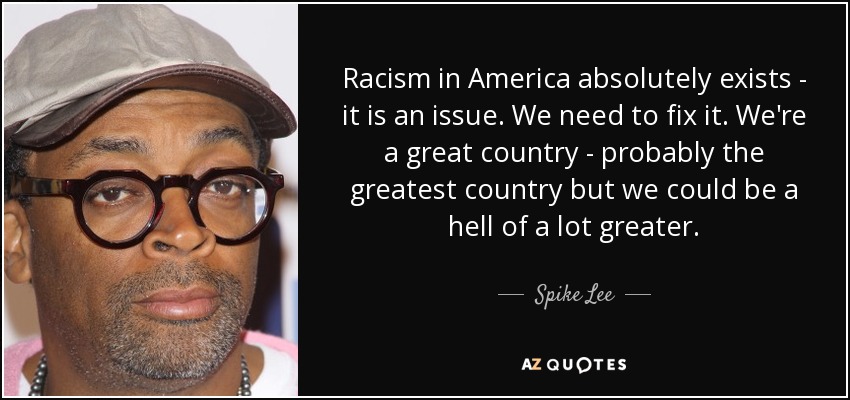 Racism in America absolutely exists - it is an issue. We need to fix it. We're a great country - probably the greatest country but we could be a hell of a lot greater. - Spike Lee