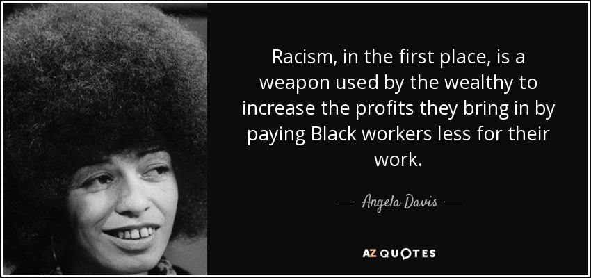 Racism, in the first place, is a weapon used by the wealthy to increase the profits they bring in by paying Black workers less for their work. - Angela Davis
