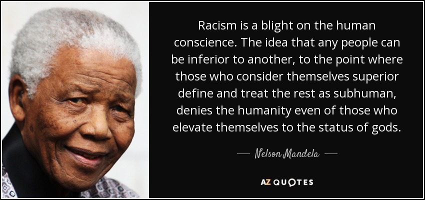 Racism is a blight on the human conscience. The idea that any people can be inferior to another, to the point where those who consider themselves superior define and treat the rest as subhuman, denies the humanity even of those who elevate themselves to the status of gods. - Nelson Mandela