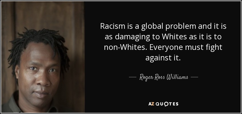 Racism is a global problem and it is as damaging to Whites as it is to non-Whites. Everyone must fight against it. - Roger Ross Williams