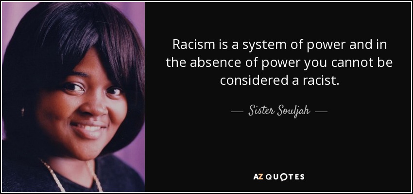 Racism is a system of power and in the absence of power you cannot be considered a racist. - Sister Souljah