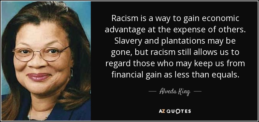 Racism is a way to gain economic advantage at the expense of others. Slavery and plantations may be gone, but racism still allows us to regard those who may keep us from financial gain as less than equals. - Alveda King