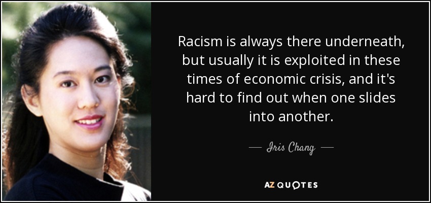 Racism is always there underneath, but usually it is exploited in these times of economic crisis, and it's hard to find out when one slides into another. - Iris Chang