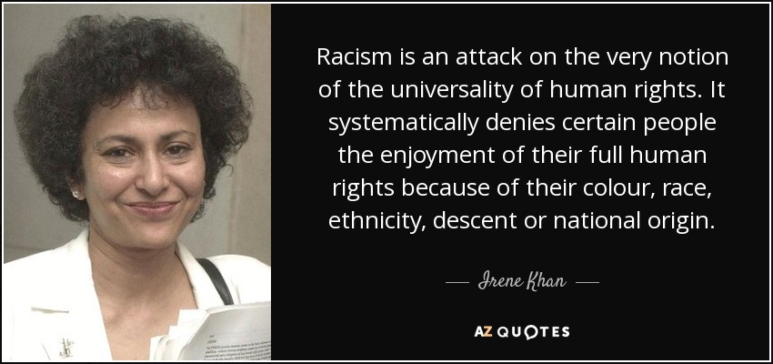 Racism is an attack on the very notion of the universality of human rights. It systematically denies certain people the enjoyment of their full human rights because of their colour, race, ethnicity, descent or national origin. - Irene Khan