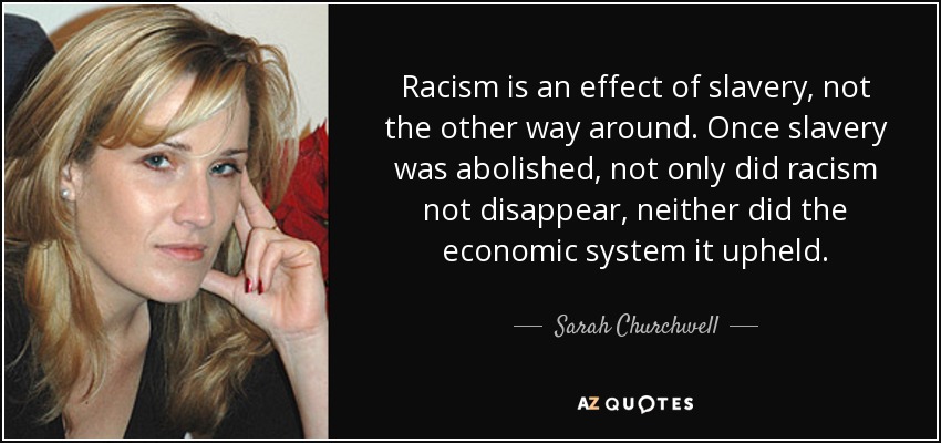 Racism is an effect of slavery, not the other way around. Once slavery was abolished, not only did racism not disappear, neither did the economic system it upheld. - Sarah Churchwell