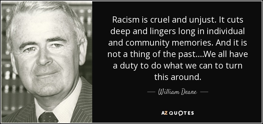 Racism is cruel and unjust. It cuts deep and lingers long in individual and community memories. And it is not a thing of the past....We all have a duty to do what we can to turn this around. - William Deane