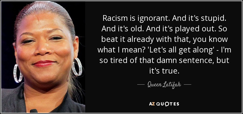 Racism is ignorant. And it's stupid. And it's old. And it's played out. So beat it already with that, you know what I mean? 'Let's all get along' - I'm so tired of that damn sentence, but it's true. - Queen Latifah