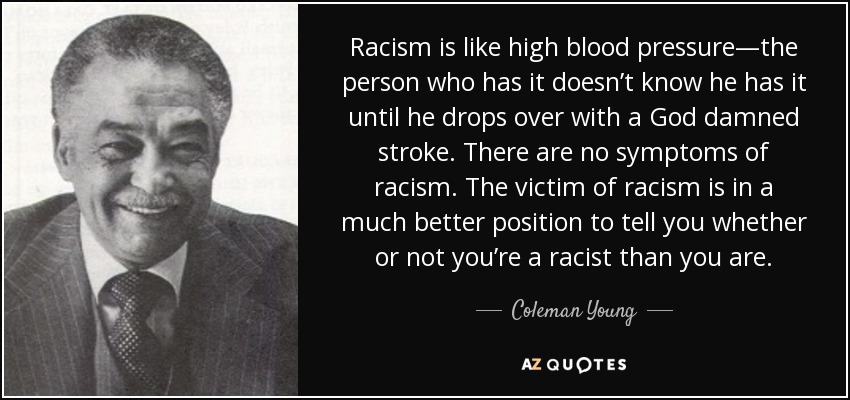 Racism is like high blood pressure—the person who has it doesn’t know he has it until he drops over with a God damned stroke. There are no symptoms of racism. The victim of racism is in a much better position to tell you whether or not you’re a racist than you are. - Coleman Young