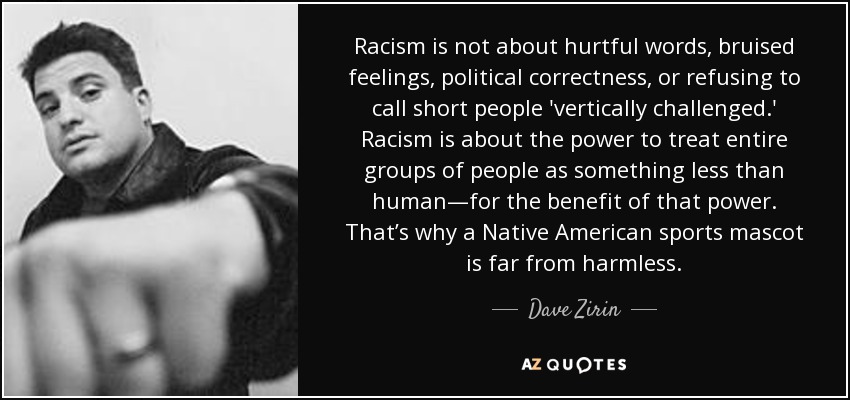 Racism is not about hurtful words, bruised feelings, political correctness, or refusing to call short people 'vertically challenged.' Racism is about the power to treat entire groups of people as something less than human—for the benefit of that power. That’s why a Native American sports mascot is far from harmless. - Dave Zirin