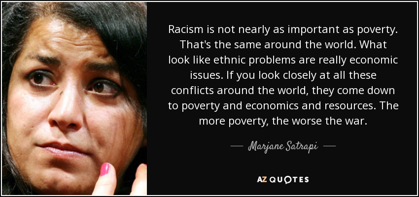 Racism is not nearly as important as poverty. That's the same around the world. What look like ethnic problems are really economic issues. If you look closely at all these conflicts around the world, they come down to poverty and economics and resources. The more poverty, the worse the war. - Marjane Satrapi