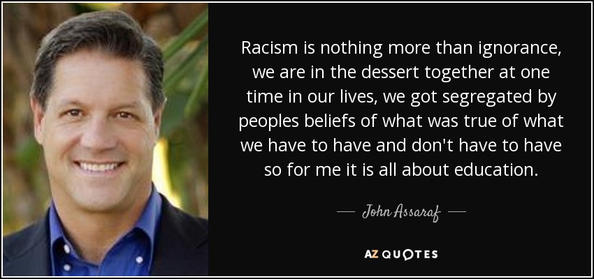 Racism is nothing more than ignorance, we are in the dessert together at one time in our lives, we got segregated by peoples beliefs of what was true of what we have to have and don't have to have so for me it is all about education. - John Assaraf