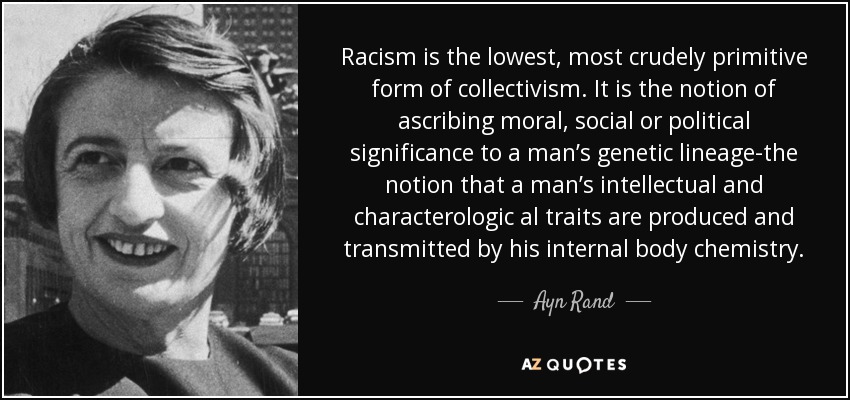 Racism is the lowest, most crudely primitive form of collectivism. It is the notion of ascribing moral, social or political significance to a man’s genetic lineage-the notion that a man’s intellectual and characterologic al traits are produced and transmitted by his internal body chemistry. - Ayn Rand