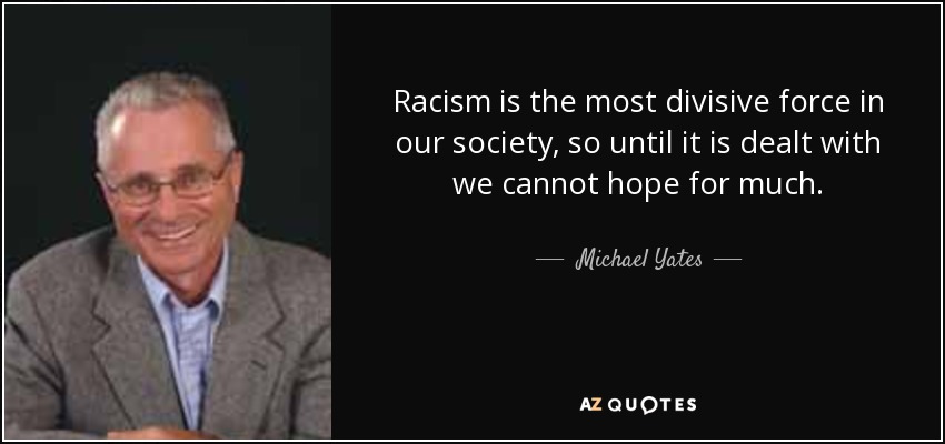 Racism is the most divisive force in our society, so until it is dealt with we cannot hope for much. - Michael Yates
