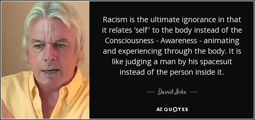 Racism is the ultimate ignorance in that it relates 'self' to the body instead of the Consciousness - Awareness - animating and experiencing through the body. It is like judging a man by his spacesuit instead of the person inside it. - David Icke
