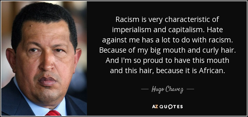 Racism is very characteristic of imperialism and capitalism. Hate against me has a lot to do with racism. Because of my big mouth and curly hair. And I'm so proud to have this mouth and this hair, because it is African. - Hugo Chavez