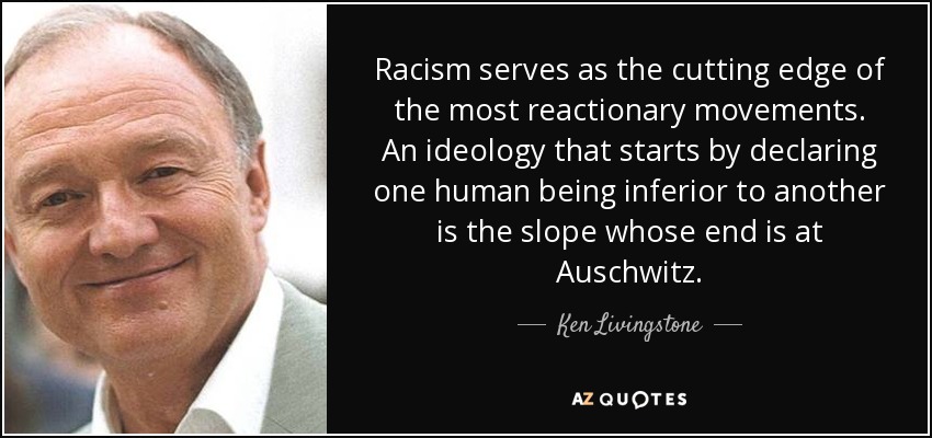 Racism serves as the cutting edge of the most reactionary movements. An ideology that starts by declaring one human being inferior to another is the slope whose end is at Auschwitz. - Ken Livingstone