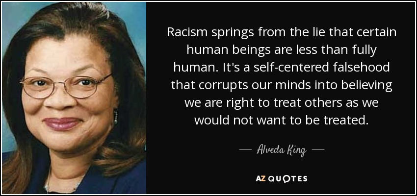 Racism springs from the lie that certain human beings are less than fully human. It's a self-centered falsehood that corrupts our minds into believing we are right to treat others as we would not want to be treated. - Alveda King