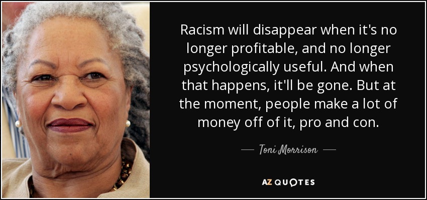 Racism will disappear when it's no longer profitable, and no longer psychologically useful. And when that happens, it'll be gone. But at the moment, people make a lot of money off of it, pro and con. - Toni Morrison