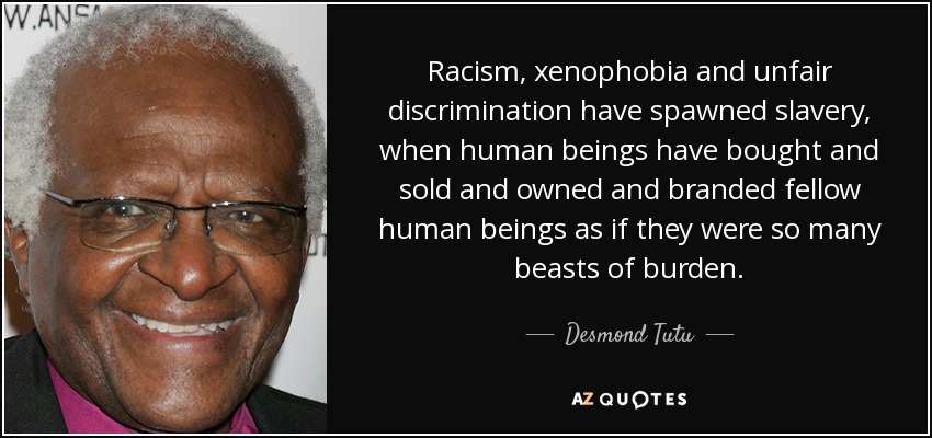 Racism, xenophobia and unfair discrimination have spawned slavery, when human beings have bought and sold and owned and branded fellow human beings as if they were so many beasts of burden. - Desmond Tutu