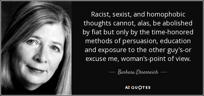 Racist, sexist, and homophobic thoughts cannot, alas, be abolished by fiat but only by the time-honored methods of persuasion, education and exposure to the other guy's-or excuse me, woman's-point of view. - Barbara Ehrenreich