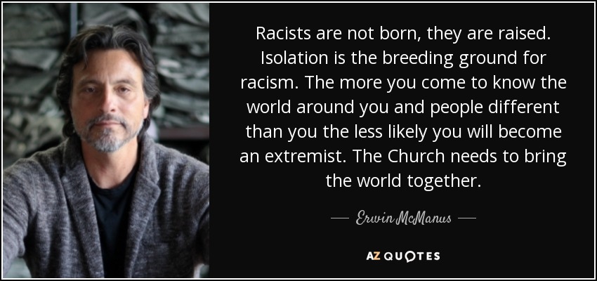 Racists are not born, they are raised. Isolation is the breeding ground for racism. The more you come to know the world around you and people different than you the less likely you will become an extremist. The Church needs to bring the world together. - Erwin McManus