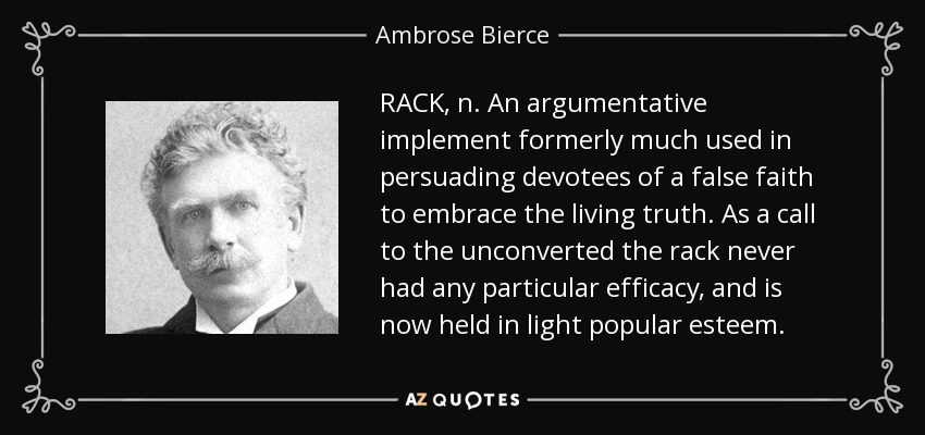 RACK, n. An argumentative implement formerly much used in persuading devotees of a false faith to embrace the living truth. As a call to the unconverted the rack never had any particular efficacy, and is now held in light popular esteem. - Ambrose Bierce