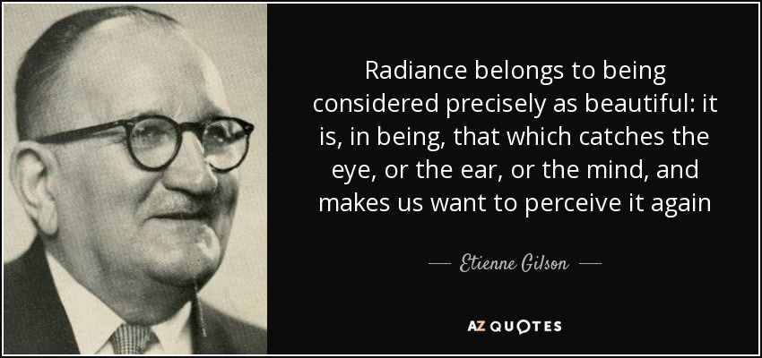 Radiance belongs to being considered precisely as beautiful: it is, in being, that which catches the eye, or the ear, or the mind, and makes us want to perceive it again - Etienne Gilson