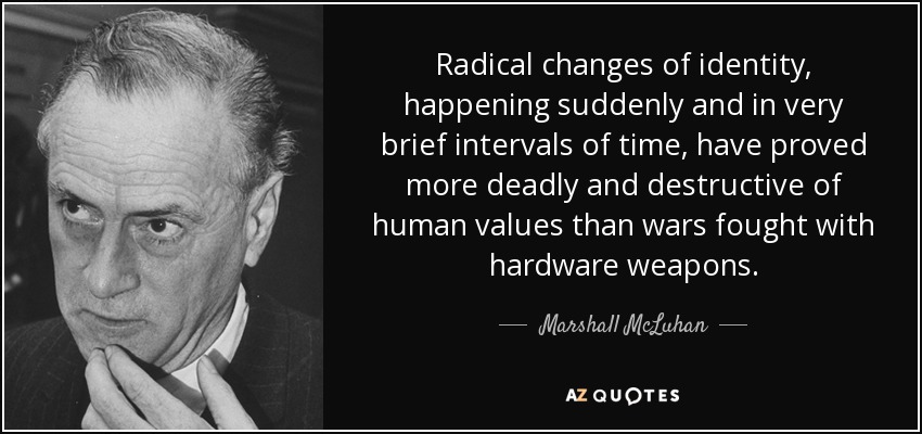 Radical changes of identity, happening suddenly and in very brief intervals of time, have proved more deadly and destructive of human values than wars fought with hardware weapons. - Marshall McLuhan