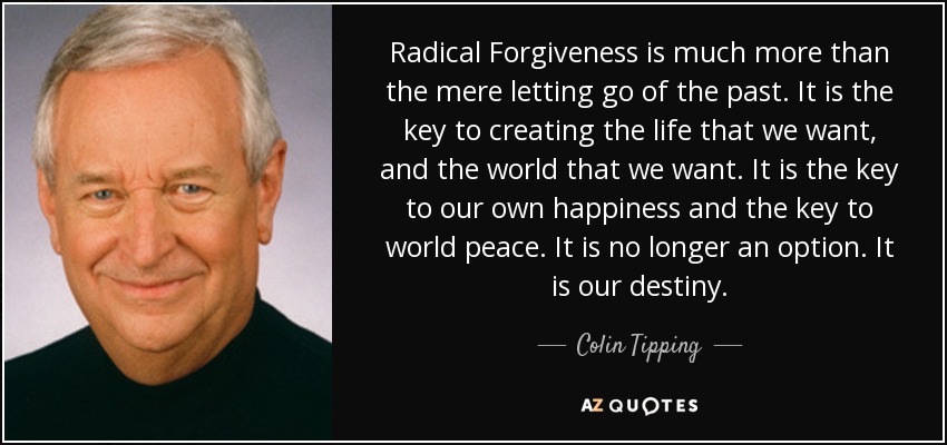 Radical Forgiveness is much more than the mere letting go of the past. It is the key to creating the life that we want, and the world that we want. It is the key to our own happiness and the key to world peace. It is no longer an option. It is our destiny. - Colin Tipping