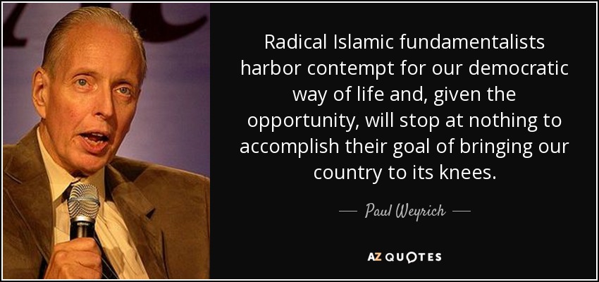 Radical Islamic fundamentalists harbor contempt for our democratic way of life and, given the opportunity, will stop at nothing to accomplish their goal of bringing our country to its knees. - Paul Weyrich