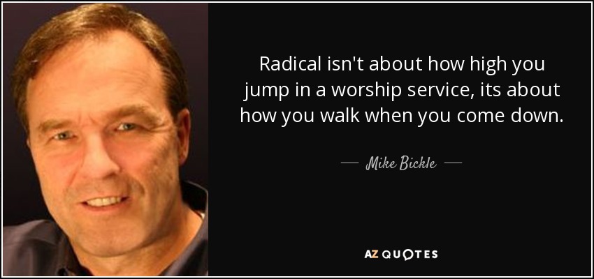 Radical isn't about how high you jump in a worship service, its about how you walk when you come down. - Mike Bickle