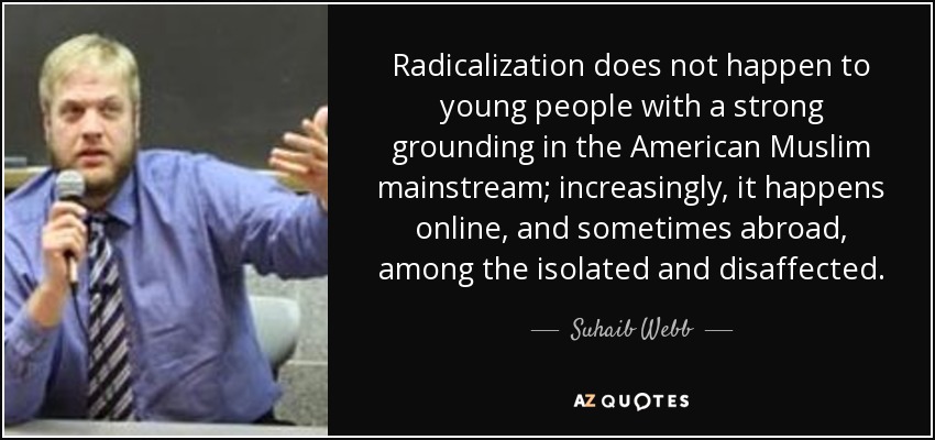 Radicalization does not happen to young people with a strong grounding in the American Muslim mainstream; increasingly, it happens online, and sometimes abroad, among the isolated and disaffected. - Suhaib Webb