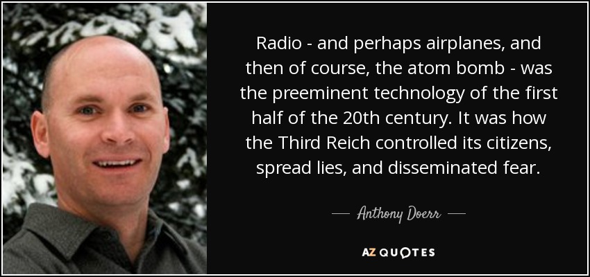 Radio - and perhaps airplanes, and then of course, the atom bomb - was the preeminent technology of the first half of the 20th century. It was how the Third Reich controlled its citizens, spread lies, and disseminated fear. - Anthony Doerr