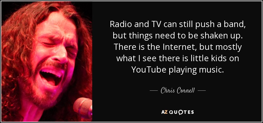 Radio and TV can still push a band, but things need to be shaken up. There is the Internet, but mostly what I see there is little kids on YouTube playing music. - Chris Cornell