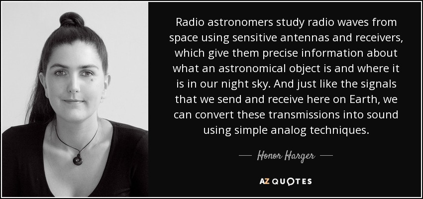 Radio astronomers study radio waves from space using sensitive antennas and receivers, which give them precise information about what an astronomical object is and where it is in our night sky. And just like the signals that we send and receive here on Earth, we can convert these transmissions into sound using simple analog techniques. - Honor Harger