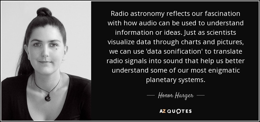 Radio astronomy reflects our fascination with how audio can be used to understand information or ideas. Just as scientists visualize data through charts and pictures, we can use 'data sonification' to translate radio signals into sound that help us better understand some of our most enigmatic planetary systems. - Honor Harger