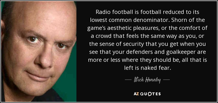 Radio football is football reduced to its lowest common denominator. Shorn of the game's aesthetic pleasures, or the comfort of a crowd that feels the same way as you, or the sense of security that you get when you see that your defenders and goalkeeper are more or less where they should be, all that is left is naked fear. - Nick Hornby
