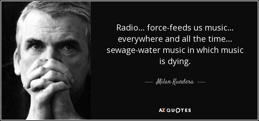 Radio... force-feeds us music... everywhere and all the time... sewage-water music in which music is dying. - Milan Kundera