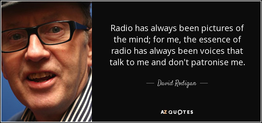 Radio has always been pictures of the mind; for me, the essence of radio has always been voices that talk to me and don't patronise me. - David Rodigan