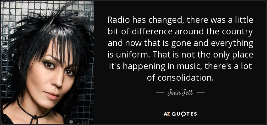 Radio has changed, there was a little bit of difference around the country and now that is gone and everything is uniform. That is not the only place it's happening in music, there's a lot of consolidation. - Joan Jett