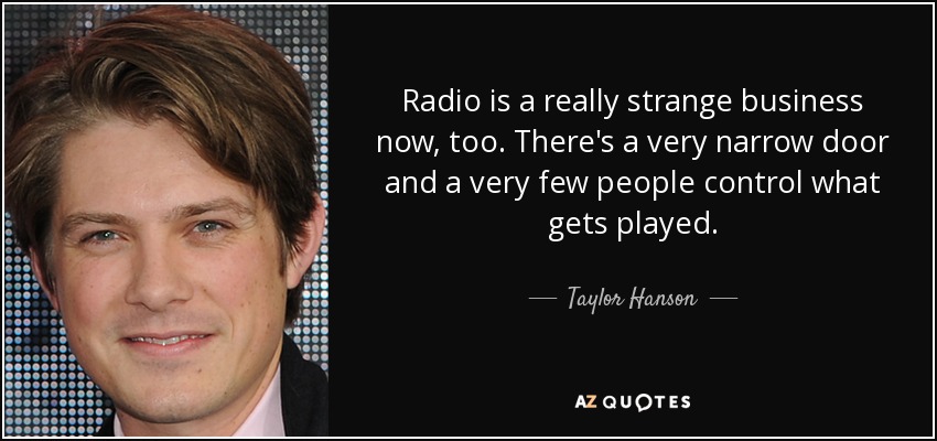 Radio is a really strange business now, too. There's a very narrow door and a very few people control what gets played. - Taylor Hanson