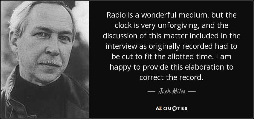 Radio is a wonderful medium, but the clock is very unforgiving, and the discussion of this matter included in the interview as originally recorded had to be cut to fit the allotted time. I am happy to provide this elaboration to correct the record. - Jack Miles