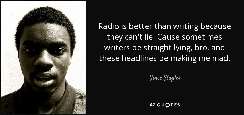 Radio is better than writing because they can't lie. Cause sometimes writers be straight lying, bro, and these headlines be making me mad. - Vince Staples