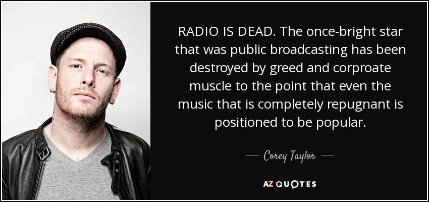 RADIO IS DEAD. The once-bright star that was public broadcasting has been destroyed by greed and corproate muscle to the point that even the music that is completely repugnant is positioned to be popular. - Corey Taylor