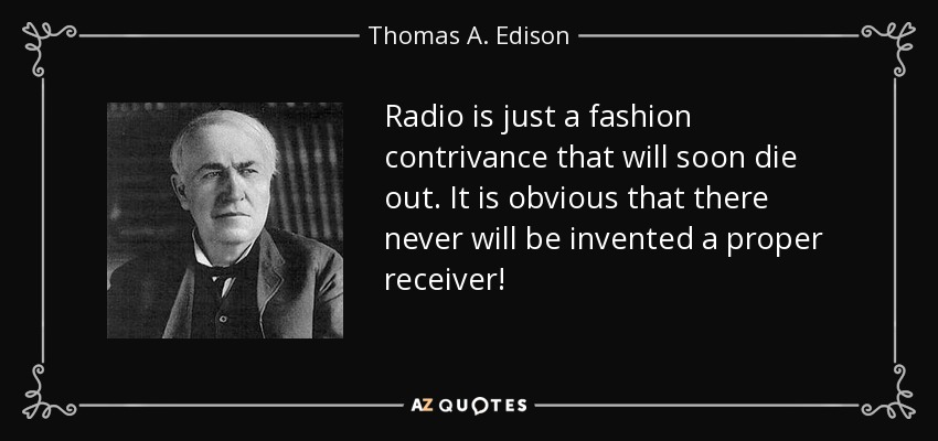 Radio is just a fashion contrivance that will soon die out. It is obvious that there never will be invented a proper receiver! - Thomas A. Edison
