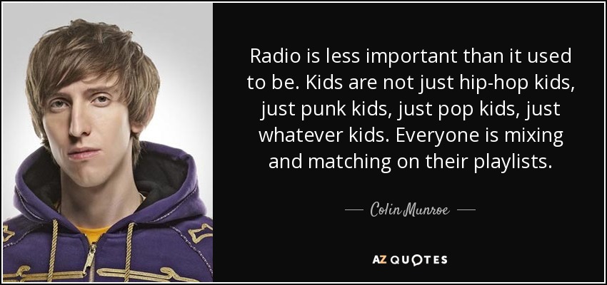 Radio is less important than it used to be. Kids are not just hip-hop kids, just punk kids, just pop kids, just whatever kids. Everyone is mixing and matching on their playlists. - Colin Munroe
