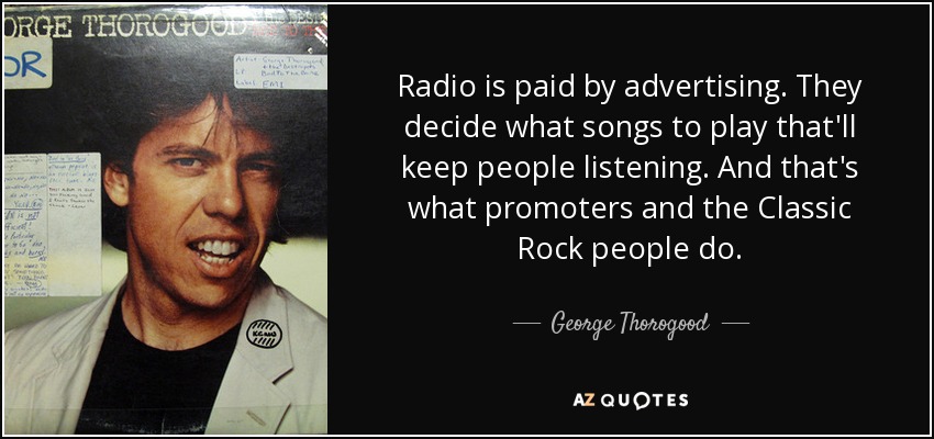 Radio is paid by advertising. They decide what songs to play that'll keep people listening. And that's what promoters and the Classic Rock people do. - George Thorogood